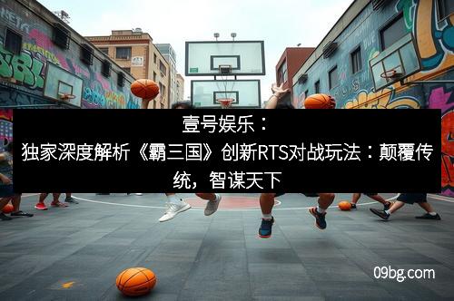 壹号娱乐：独家深度解析《霸三国》创新RTS对战玩法：颠覆传统，智谋天下