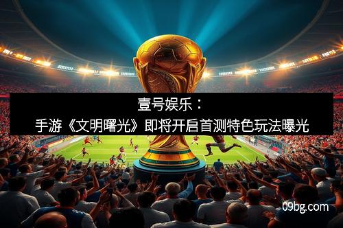 壹号娱乐：手游《文明曙光》即将开启首测特色玩法曝光